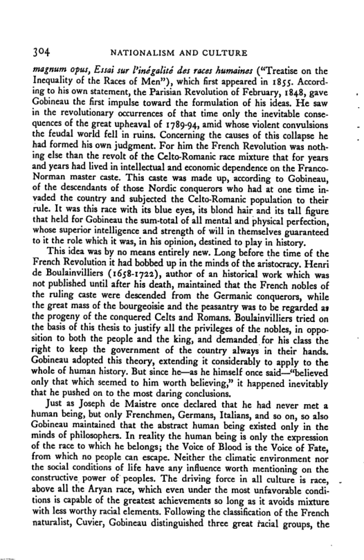 304 NATIONALISM AND CULTURE  magnum opus, Esii sur Pinégalité des races humaines (“Treatise on the Incquality of the Races of Men”), which first appeared in 1855. Accord- ing to his own statement, the Parisian Revolution of February, 1843, gave Gobincau the first impulse toward the formulation of his ideas. He saw in the revolutionary occurrences of that time only the inevitable conse- quences of the great upheaval of 1789-94, amid whose violent convulsions the feudsl world fell in ruins. Concerning the causes of this collapse he had formed his own judgment. For him the French Revolution was noth- ing clse than the revolt of the Celto-Romanic race mixture that for years and years had lived in intellectual and economic dependence on the Franco- Norman master caste. This caste was made up, according to Gobineau, of the descendants of those Nordic conquerors who had t one time in. vaded the country and subjected the Celto-Romanic population to their rule. It was this race with its blue eyes, its blond hair and its tall figure that held for Gobineau the sum-total of all mental and physical perfection, whose superior intelligence and strength of will in themselves guaranteed t0it the role which it was, in his opinion, destined to play in history.  ‘This idea was by no means entirely new. Long before the time of the French Revolution it had bobbed up in the minds of the aristocracy. Henri de Boulainvilliers (1658-1722), author of an historical work which was not published until after his death, maintained that the French nobles of  aaste were descended from the Germanic conquerors, while the great mass of the bourgeoisie and the peasantry was to be regarded as the progeny of the conquered Celts and Romans. Boulainvilliers tried on the basis of this thesis to justify all the privileges of the nobles, in oppo- ition to both the people and the king, and demanded for his class the  si right to keep the government of the country always in their hands. Gobineau adopted this theory, extending it considerably to apply to the whole of human history. But since he—as he himself once said—“believed only that which scemed to him worth believing,” it happened inevitably that he pushed on to the most daring conclusions.  Just 35 Joseph de Maistre once declared that he had never met a human being, but only Frenchmen, Germans, Italians, and so on, s0 2lso Gobineau maintained that the abstract human being existed only in the minds of philosophers. In reality the human being is only the expression of the race to which he belongs; the Voice of Blood is the Voice of Fate, from which no people can escape. Neither the climatic environment nor the social conditions of life have any influence worth ‘mentioning on the constructive. power of peoples. The driving force in all culture is race, above all the Aryan race, which even under the most unfavorable condi- tions is capable of the greatest achicvements so long as it avoids mixture. with less worthy racal elements. Following the classificatin of the Freach naturalist, Cuvier, Gobineau distinguished three great facial groups, the  